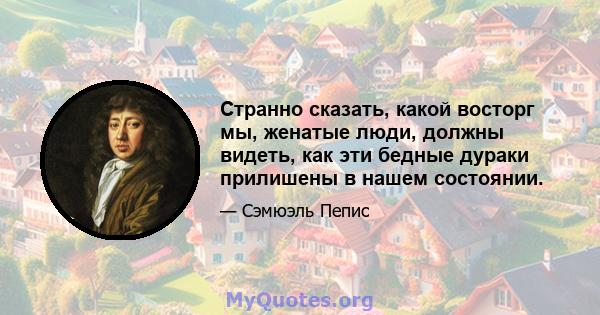 Странно сказать, какой восторг мы, женатые люди, должны видеть, как эти бедные дураки прилишены в нашем состоянии.