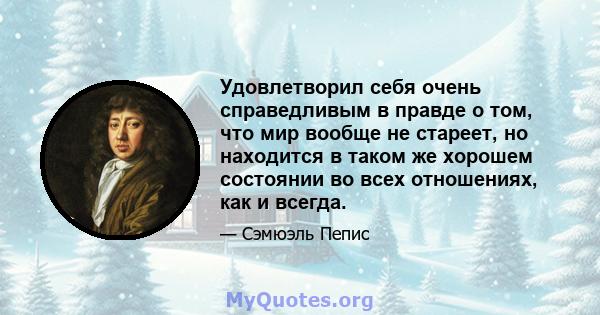 Удовлетворил себя очень справедливым в правде о том, что мир вообще не стареет, но находится в таком же хорошем состоянии во всех отношениях, как и всегда.