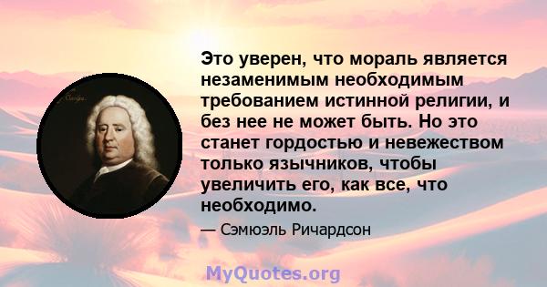 Это уверен, что мораль является незаменимым необходимым требованием истинной религии, и без нее не может быть. Но это станет гордостью и невежеством только язычников, чтобы увеличить его, как все, что необходимо.