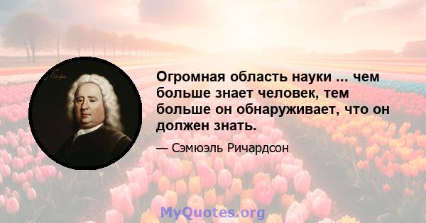 Огромная область науки ... чем больше знает человек, тем больше он обнаруживает, что он должен знать.