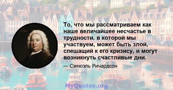 То, что мы рассматриваем как наше величайшее несчастье в трудности, в которой мы участвуем, может быть злой, спешащий к его кризису, и могут возникнуть счастливые дни.