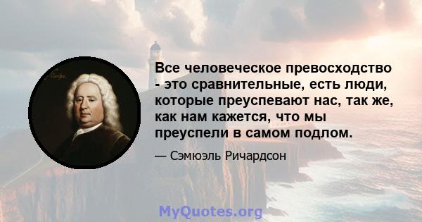 Все человеческое превосходство - это сравнительные, есть люди, которые преуспевают нас, так же, как нам кажется, что мы преуспели в самом подлом.