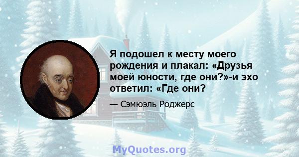 Я подошел к месту моего рождения и плакал: «Друзья моей юности, где они?»-и эхо ответил: «Где они?