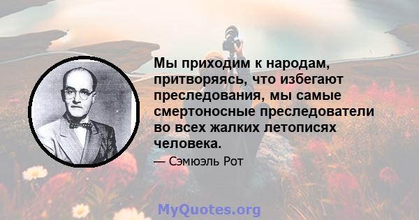 Мы приходим к народам, притворяясь, что избегают преследования, мы самые смертоносные преследователи во всех жалких летописях человека.