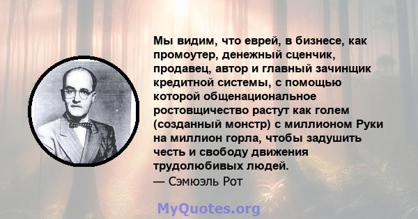 Мы видим, что еврей, в бизнесе, как промоутер, денежный сценчик, продавец, автор и главный зачинщик кредитной системы, с помощью которой общенациональное ростовщичество растут как голем (созданный монстр) с миллионом