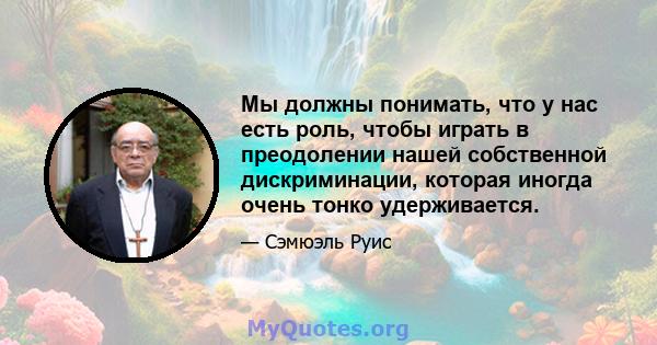 Мы должны понимать, что у нас есть роль, чтобы играть в преодолении нашей собственной дискриминации, которая иногда очень тонко удерживается.