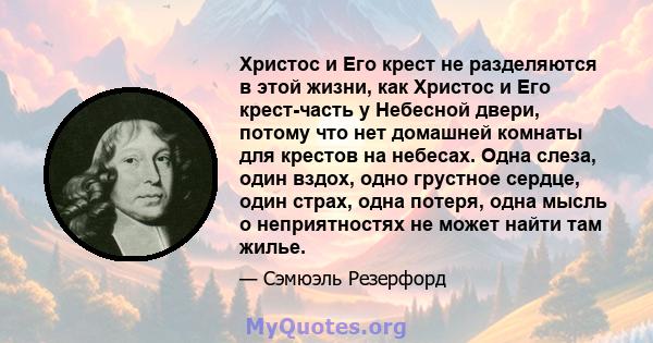 Христос и Его крест не разделяются в этой жизни, как Христос и Его крест-часть у Небесной двери, потому что нет домашней комнаты для крестов на небесах. Одна слеза, один вздох, одно грустное сердце, один страх, одна