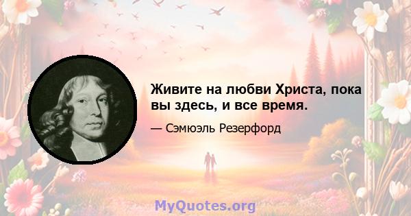 Живите на любви Христа, пока вы здесь, и все время.