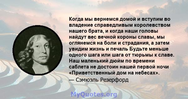 Когда мы вернемся домой и вступим во владение справедливым королевством нашего брата, и когда наши головы найдут вес вечной короны славы, мы оглянемся на боли и страдания, а затем увидим жизнь и печаль Будьте меньше