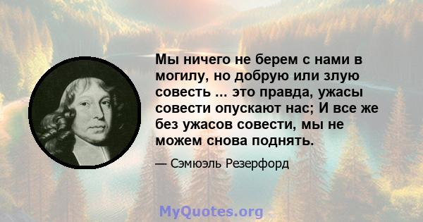 Мы ничего не берем с нами в могилу, но добрую или злую совесть ... это правда, ужасы совести опускают нас; И все же без ужасов совести, мы не можем снова поднять.