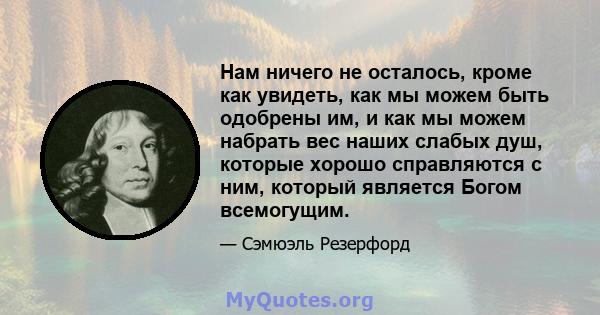 Нам ничего не осталось, кроме как увидеть, как мы можем быть одобрены им, и как мы можем набрать вес наших слабых душ, которые хорошо справляются с ним, который является Богом всемогущим.