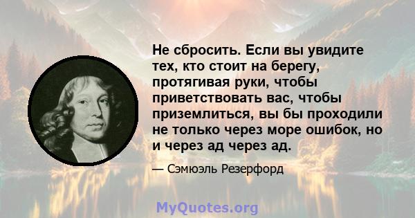 Не сбросить. Если вы увидите тех, кто стоит на берегу, протягивая руки, чтобы приветствовать вас, чтобы приземлиться, вы бы проходили не только через море ошибок, но и через ад через ад.