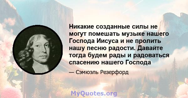 Никакие созданные силы не могут помешать музыке нашего Господа Иисуса и не пролить нашу песню радости. Давайте тогда будем рады и радоваться спасению нашего Господа