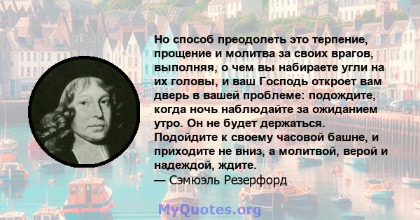 Но способ преодолеть это терпение, прощение и молитва за своих врагов, выполняя, о чем вы набираете угли на их головы, и ваш Господь откроет вам дверь в вашей проблеме: подождите, когда ночь наблюдайте за ожиданием