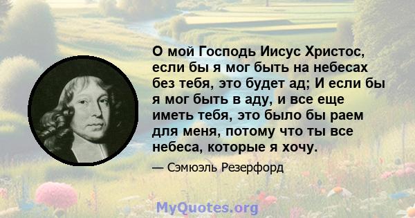 О мой Господь Иисус Христос, если бы я мог быть на небесах без тебя, это будет ад; И если бы я мог быть в аду, и все еще иметь тебя, это было бы раем для меня, потому что ты все небеса, которые я хочу.