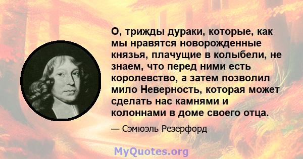 О, трижды дураки, которые, как мы нравятся новорожденные князья, плачущие в колыбели, не знаем, что перед ними есть королевство, а затем позволил мило Неверность, которая может сделать нас камнями и колоннами в доме