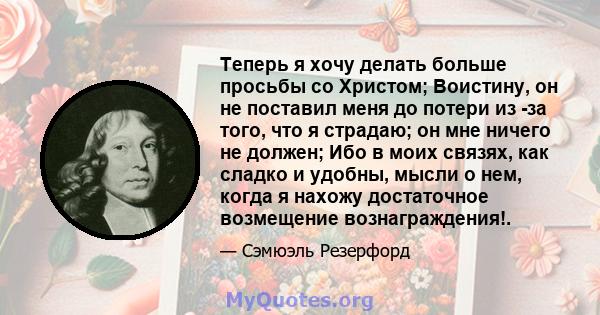 Теперь я хочу делать больше просьбы со Христом; Воистину, он не поставил меня до потери из -за того, что я страдаю; он мне ничего не должен; Ибо в моих связях, как сладко и удобны, мысли о нем, когда я нахожу