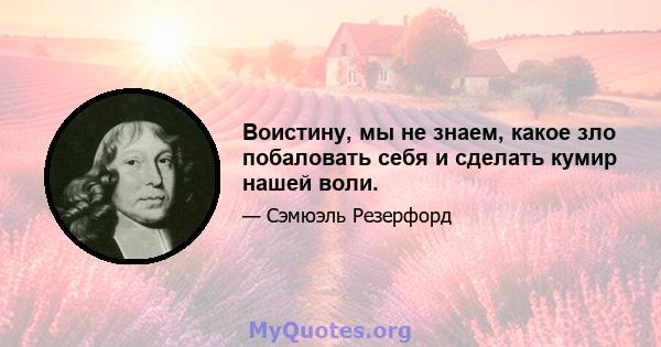 Воистину, мы не знаем, какое зло побаловать себя и сделать кумир нашей воли.