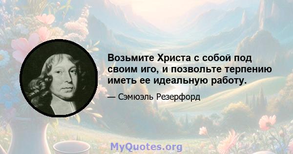 Возьмите Христа с собой под своим иго, и позвольте терпению иметь ее идеальную работу.