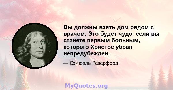 Вы должны взять дом рядом с врачом. Это будет чудо, если вы станете первым больным, которого Христос убрал непредубежден.