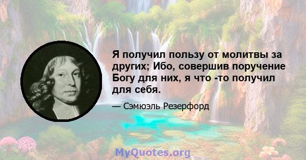 Я получил пользу от молитвы за других; Ибо, совершив поручение Богу для них, я что -то получил для себя.