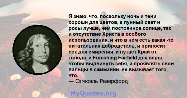 Я знаю, что, поскольку ночь и тени хороши для цветов, а лунный свет и росы лучше, чем постоянное солнце, так и отсутствие Христа в особого использования, и что в нем есть какая -то питательная добродетель, и приносит