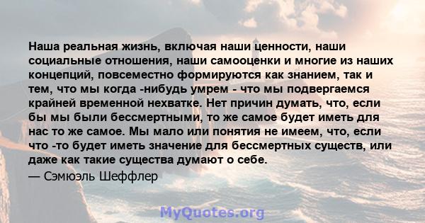 Наша реальная жизнь, включая наши ценности, наши социальные отношения, наши самооценки и многие из наших концепций, повсеместно формируются как знанием, так и тем, что мы когда -нибудь умрем - что мы подвергаемся