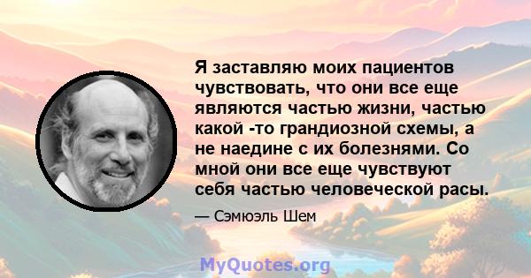 Я заставляю моих пациентов чувствовать, что они все еще являются частью жизни, частью какой -то грандиозной схемы, а не наедине с их болезнями. Со мной они все еще чувствуют себя частью человеческой расы.