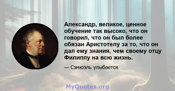 Александр, великое, ценное обучение так высоко, что он говорил, что он был более обязан Аристотелу за то, что он дал ему знания, чем своему отцу Филиппу на всю жизнь.