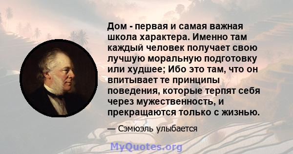 Дом - первая и самая важная школа характера. Именно там каждый человек получает свою лучшую моральную подготовку или худшее; Ибо это там, что он впитывает те принципы поведения, которые терпят себя через мужественность, 