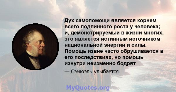 Дух самопомощи является корнем всего подлинного роста у человека; и, демонстрируемый в жизни многих, это является истинным источником национальной энергии и силы. Помощь извне часто обрушивается в его последствиях, но