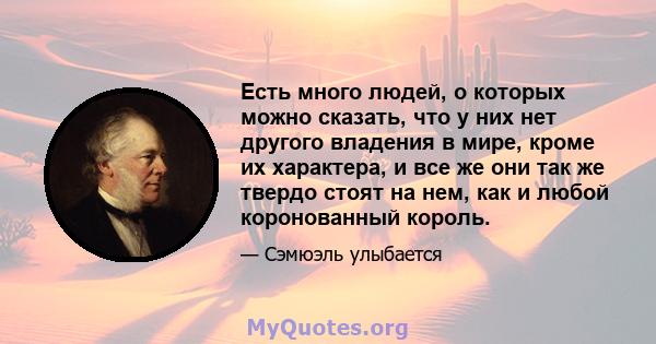 Есть много людей, о которых можно сказать, что у них нет другого владения в мире, кроме их характера, и все же они так же твердо стоят на нем, как и любой коронованный король.