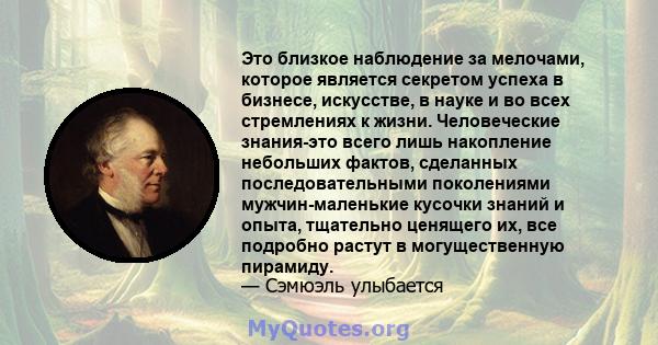 Это близкое наблюдение за мелочами, которое является секретом успеха в бизнесе, искусстве, в науке и во всех стремлениях к жизни. Человеческие знания-это всего лишь накопление небольших фактов, сделанных