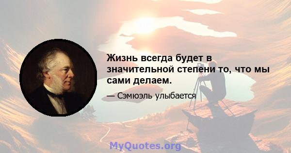 Жизнь всегда будет в значительной степени то, что мы сами делаем.