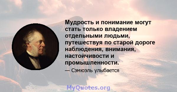 Мудрость и понимание могут стать только владением отдельными людьми, путешествуя по старой дороге наблюдения, внимания, настойчивости и промышленности.