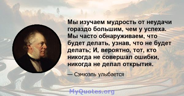 Мы изучаем мудрость от неудачи гораздо большим, чем у успеха. Мы часто обнаруживаем, что будет делать, узнав, что не будет делать; И, вероятно, тот, кто никогда не совершал ошибки, никогда не делал открытия.