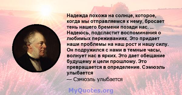 Надежда похожа на солнце, которое, когда мы отправляемся к нему, бросает тень нашего бремени позади нас. ... Надеюсь, подсластит воспоминания о любимых переживаниях. Это придает наши проблемы на наш рост и нашу силу. Он 