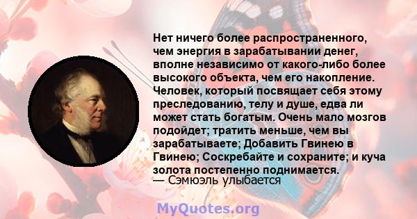 Нет ничего более распространенного, чем энергия в зарабатывании денег, вполне независимо от какого-либо более высокого объекта, чем его накопление. Человек, который посвящает себя этому преследованию, телу и душе, едва