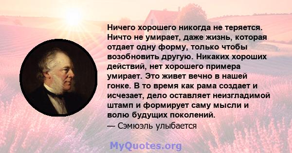 Ничего хорошего никогда не теряется. Ничто не умирает, даже жизнь, которая отдает одну форму, только чтобы возобновить другую. Никаких хороших действий, нет хорошего примера умирает. Это живет вечно в нашей гонке. В то