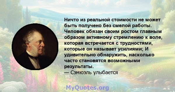 Ничто из реальной стоимости не может быть получено без смелой работы. Человек обязан своим ростом главным образом активному стремлению к воле, которая встречается с трудностями, которые он называет усилиями; И