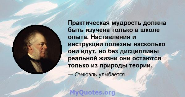 Практическая мудрость должна быть изучена только в школе опыта. Наставления и инструкции полезны насколько они идут, но без дисциплины реальной жизни они остаются только из природы теории.