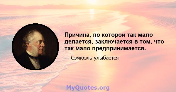 Причина, по которой так мало делается, заключается в том, что так мало предпринимается.