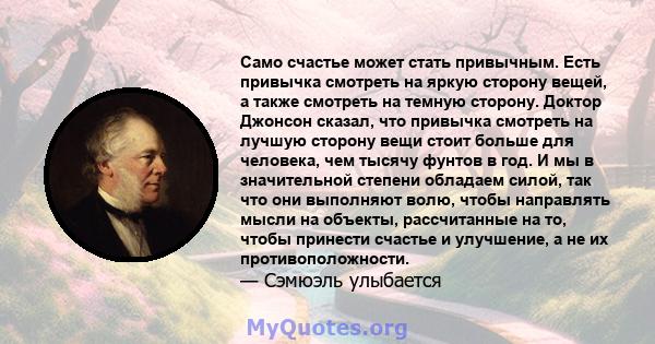 Само счастье может стать привычным. Есть привычка смотреть на яркую сторону вещей, а также смотреть на темную сторону. Доктор Джонсон сказал, что привычка смотреть на лучшую сторону вещи стоит больше для человека, чем