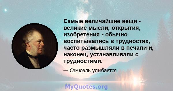 Самые величайшие вещи - великие мысли, открытия, изобретения - обычно воспитывались в трудностях, часто размышляли в печали и, наконец, устанавливали с трудностями.