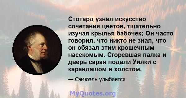 Стотард узнал искусство сочетания цветов, тщательно изучая крылья бабочек; Он часто говорил, что никто не знал, что он обязал этим крошечным насекомым. Сгоревшая палка и дверь сарая подали Уилки с карандашом и холстом.