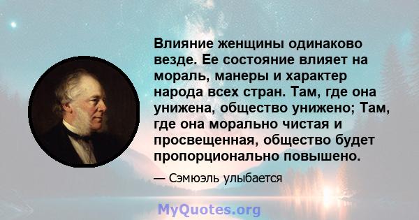 Влияние женщины одинаково везде. Ее состояние влияет на мораль, манеры и характер народа всех стран. Там, где она унижена, общество унижено; Там, где она морально чистая и просвещенная, общество будет пропорционально