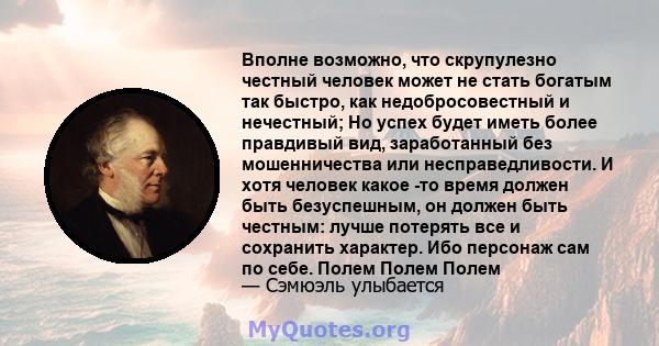 Вполне возможно, что скрупулезно честный человек может не стать богатым так быстро, как недобросовестный и нечестный; Но успех будет иметь более правдивый вид, заработанный без мошенничества или несправедливости. И хотя 