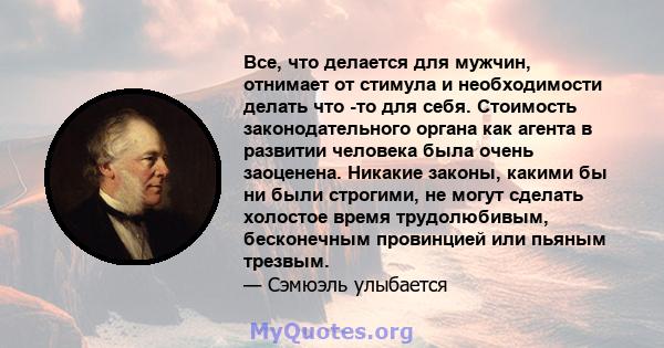 Все, что делается для мужчин, отнимает от стимула и необходимости делать что -то для себя. Стоимость законодательного органа как агента в развитии человека была очень заоценена. Никакие законы, какими бы ни были