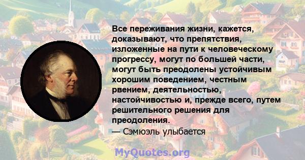 Все переживания жизни, кажется, доказывают, что препятствия, изложенные на пути к человеческому прогрессу, могут по большей части, могут быть преодолены устойчивым хорошим поведением, честным рвением, деятельностью,