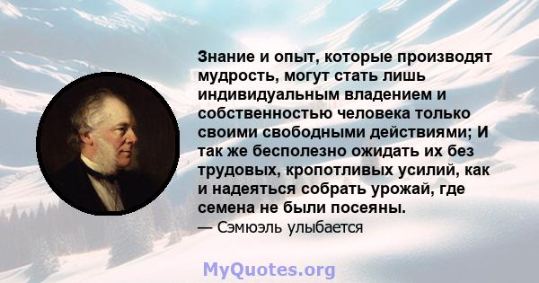 Знание и опыт, которые производят мудрость, могут стать лишь индивидуальным владением и собственностью человека только своими свободными действиями; И так же бесполезно ожидать их без трудовых, кропотливых усилий, как и 